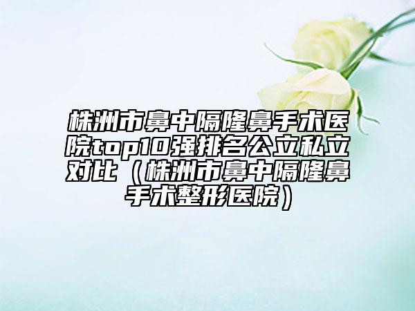 株洲市鼻中隔隆鼻手術(shù)醫(yī)院top10強(qiáng)排名公立私立對比（株洲市鼻中隔隆鼻手術(shù)整形醫(yī)院）