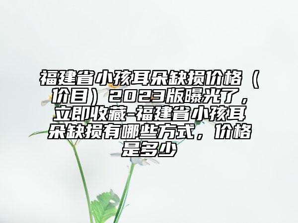 福建省小孩耳朵缺損價格（價目）2023版曝光了，立即收藏-福建省小孩耳朵缺損有哪些方式，價格是多少