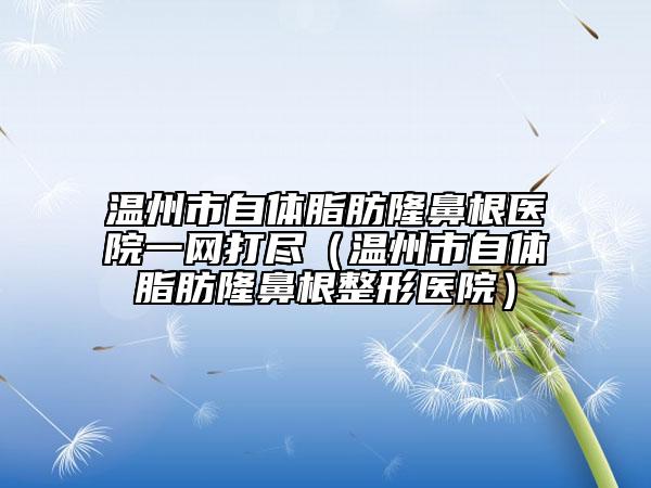 溫州市自體脂肪隆鼻根醫(yī)院一網(wǎng)打盡（溫州市自體脂肪隆鼻根整形醫(yī)院）