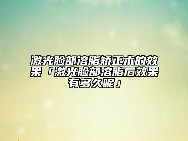 激光臉部溶脂矯正術(shù)的效果「激光臉部溶脂后效果有多久呢」