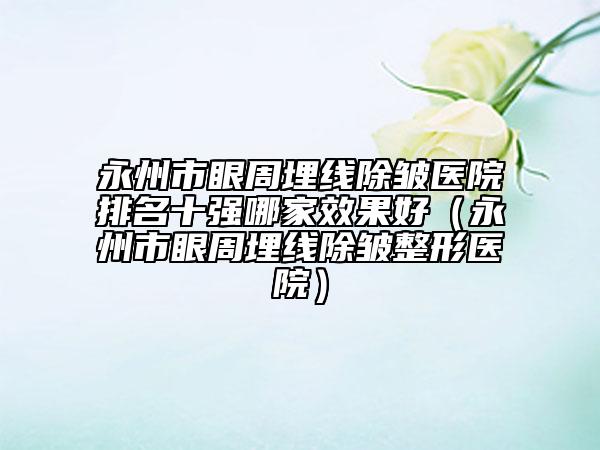 永州市眼周埋線除皺醫(yī)院排名十強哪家效果好（永州市眼周埋線除皺整形醫(yī)院）