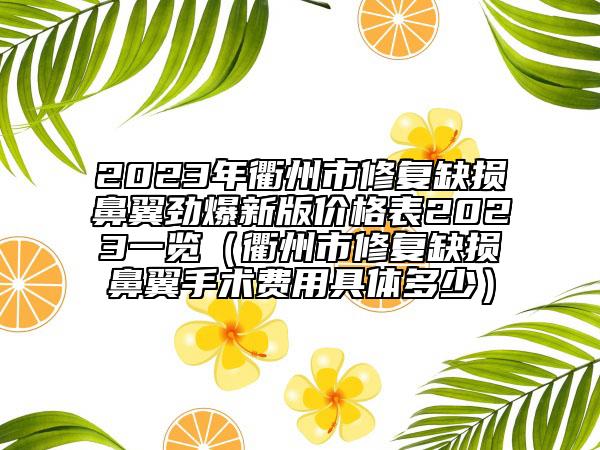 2023年衢州市修復(fù)缺損鼻翼勁爆新版價格表2023一覽（衢州市修復(fù)缺損鼻翼手術(shù)費用具體多少）