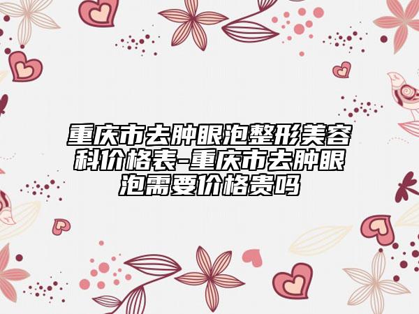 重慶市去腫眼泡整形美容科價(jià)格表-重慶市去腫眼泡需要價(jià)格貴嗎