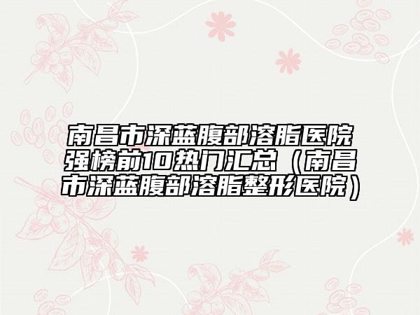 南昌市深藍腹部溶脂醫(yī)院強榜前10熱門匯總（南昌市深藍腹部溶脂整形醫(yī)院）