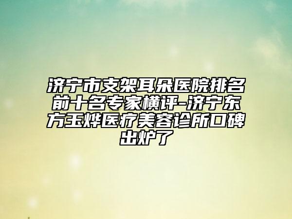 濟(jì)寧市支架耳朵醫(yī)院排名前十名專家橫評-濟(jì)寧東方玉燁醫(yī)療美容診所口碑出爐了