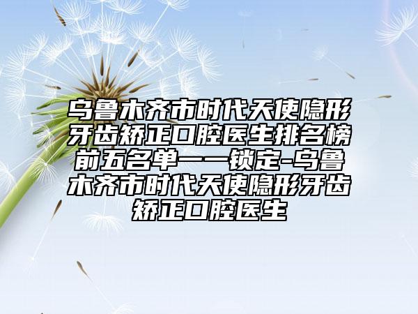 烏魯木齊市時代天使隱形牙齒矯正口腔醫(yī)生排名榜前五名單一一鎖定-烏魯木齊市時代天使隱形牙齒矯正口腔醫(yī)生