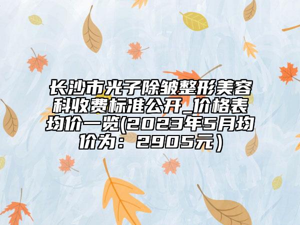 長沙市光子除皺整形美容科收費(fèi)標(biāo)準(zhǔn)公開_價(jià)格表均價(jià)一覽(2023年5月均價(jià)為：2905元）