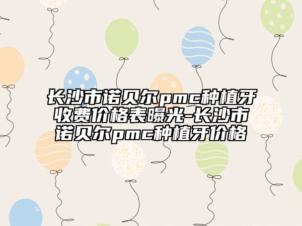 長沙市諾貝爾pmc種植牙收費(fèi)價(jià)格表曝光-長沙市諾貝爾pmc種植牙價(jià)格