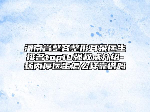 河南省整容整形耳朵醫(yī)生排名top10強權威介紹-楊丙厚醫(yī)生怎么樣靠譜嗎