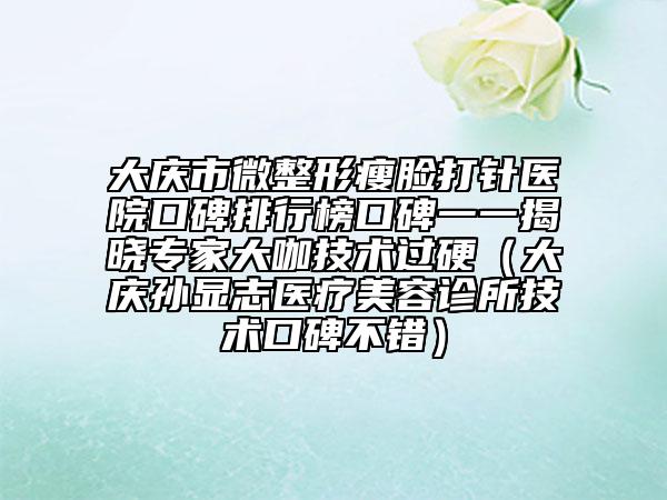 大慶市微整形瘦臉打針醫(yī)院口碑排行榜口碑一一揭曉專家大咖技術過硬（大慶孫顯志醫(yī)療美容診所技術口碑不錯）