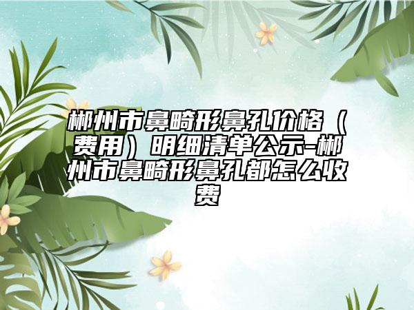 郴州市鼻畸形鼻孔價格（費用）明細清單公示-郴州市鼻畸形鼻孔都怎么收費