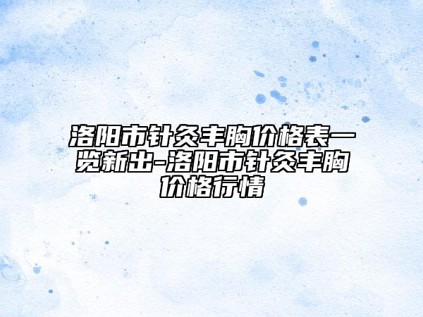 洛陽(yáng)市針灸豐胸價(jià)格表一覽新出-洛陽(yáng)市針灸豐胸價(jià)格行情