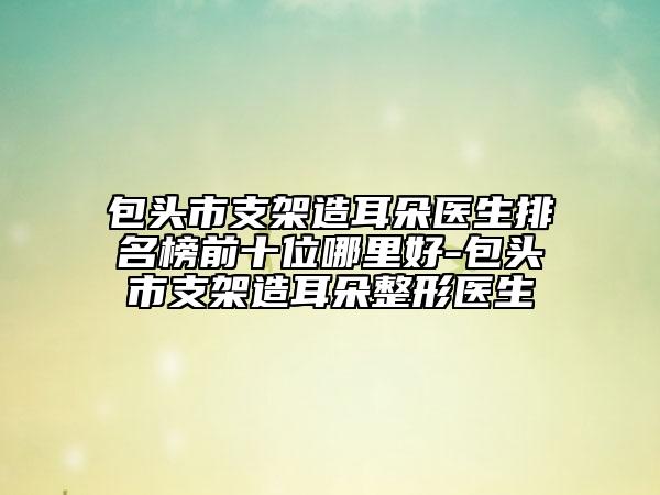 包頭市支架造耳朵醫(yī)生排名榜前十位哪里好-包頭市支架造耳朵整形醫(yī)生