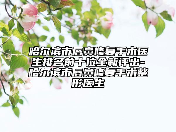 哈爾濱市唇鼻修復(fù)手術(shù)醫(yī)生排名前十位全新評出-哈爾濱市唇鼻修復(fù)手術(shù)整形醫(yī)生