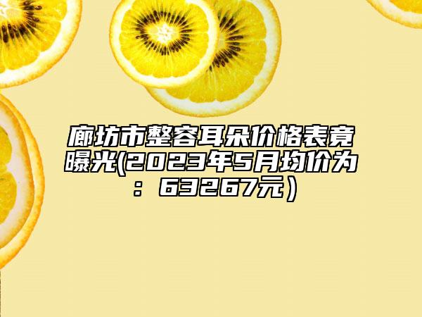 廊坊市整容耳朵價(jià)格表竟曝光(2023年5月均價(jià)為：63267元）