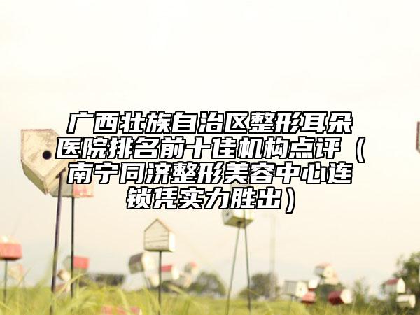 廣西壯族自治區(qū)整形耳朵醫(yī)院排名前十佳機(jī)構(gòu)點(diǎn)評(píng)（南寧同濟(jì)整形美容中心連鎖憑實(shí)力勝出）