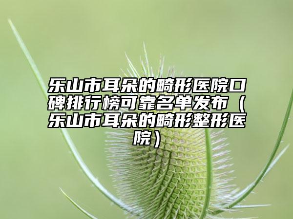 樂(lè)山市耳朵的畸形醫(yī)院口碑排行榜可靠名單發(fā)布(樂(lè)山市耳朵的畸形整形醫(yī)院)
