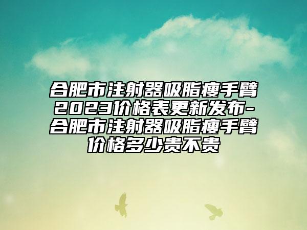 合肥市注射器吸脂瘦手臂2023價格表更新發(fā)布-合肥市注射器吸脂瘦手臂價格多少貴不貴