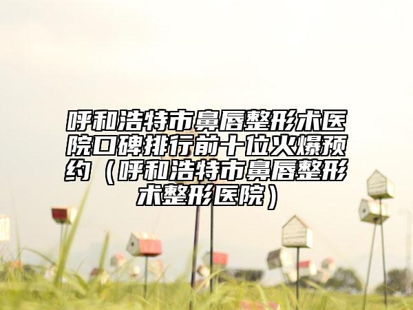 呼和浩特市鼻唇整形術醫(yī)院口碑排行前十位火爆預約（呼和浩特市鼻唇整形術整形醫(yī)院）