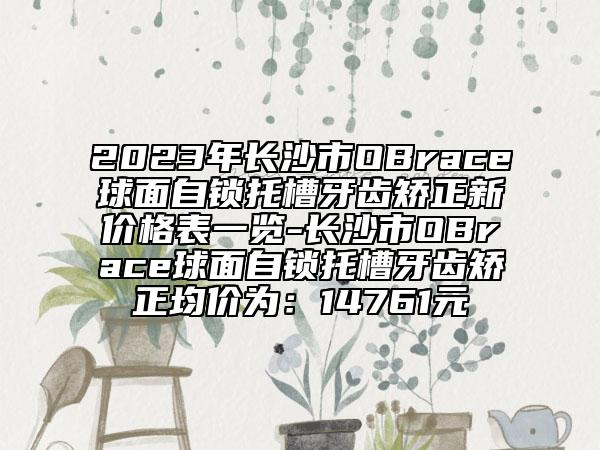 2023年長沙市OBrace球面自鎖托槽牙齒矯正新價格表一覽-長沙市OBrace球面自鎖托槽牙齒矯正均價為：14761元