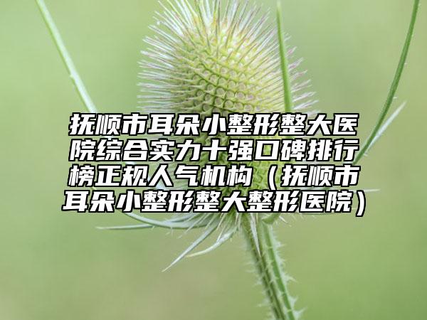 撫順市耳朵小整形整大醫(yī)院綜合實(shí)力十強(qiáng)口碑排行榜正規(guī)人氣機(jī)構(gòu)（撫順市耳朵小整形整大整形醫(yī)院）