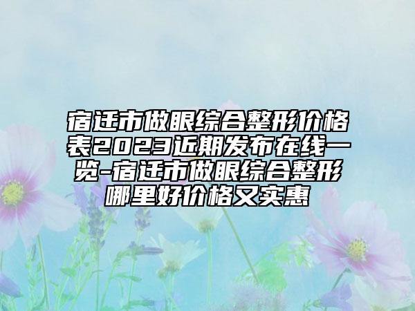 宿遷市做眼綜合整形價(jià)格表2023近期發(fā)布在線一覽-宿遷市做眼綜合整形哪里好價(jià)格又實(shí)惠