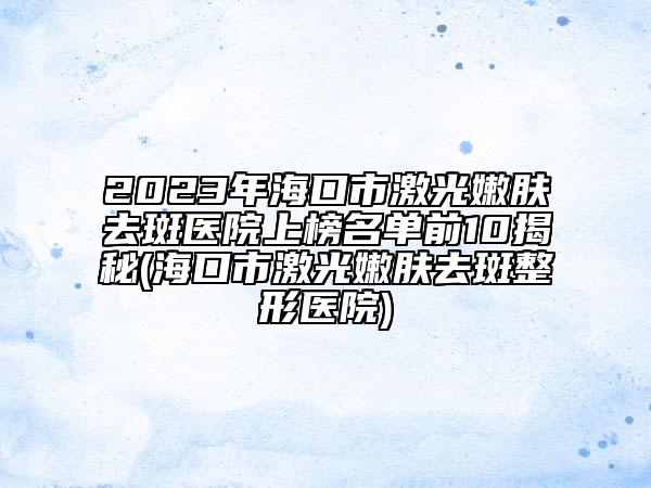 2023年?？谑屑す饽勰w去斑醫(yī)院上榜名單前10揭秘(海口市激光嫩膚去斑整形醫(yī)院)