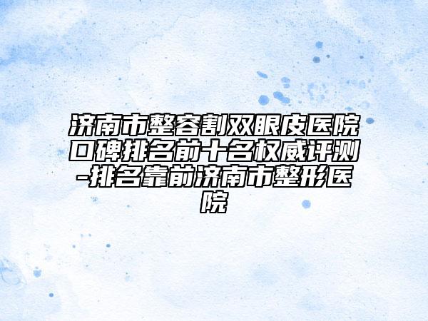 濟(jì)南市整容割雙眼皮醫(yī)院口碑排名前十名權(quán)威評測-排名靠前濟(jì)南市整形醫(yī)院