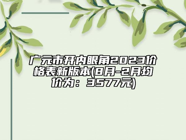 廣元市開內(nèi)眼角2023價(jià)格表新版本(8月-2月均價(jià)為：3577元)