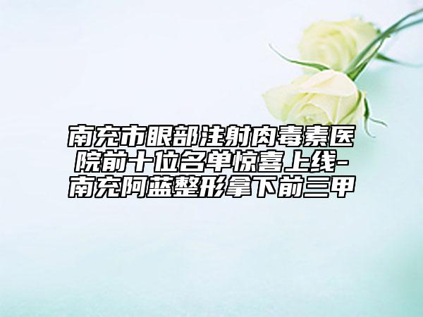南充市眼部注射肉毒素醫(yī)院前十位名單驚喜上線(xiàn)-南充阿藍(lán)整形拿下前三甲