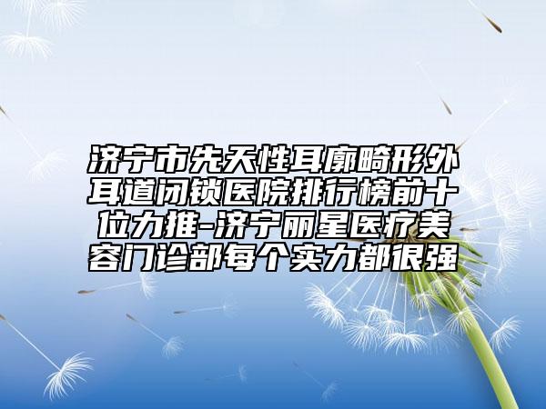 濟寧市先天性耳廓畸形外耳道閉鎖醫(yī)院排行榜前十位力推-濟寧麗星醫(yī)療美容門診部每個實力都很強