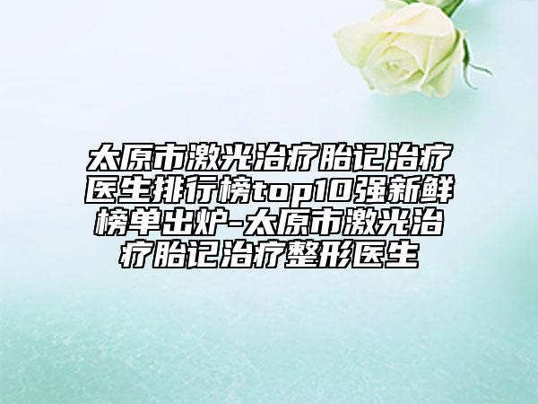 太原市激光治療胎記治療醫(yī)生排行榜top10強新鮮榜單出爐-太原市激光治療胎記治療整形醫(yī)生