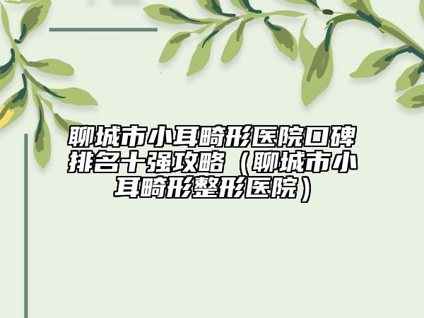 聊城市小耳畸形醫(yī)院口碑排名十強(qiáng)攻略（聊城市小耳畸形整形醫(yī)院）