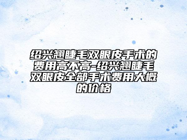 紹興翹睫毛雙眼皮手術(shù)的費(fèi)用高不高-紹興翹睫毛雙眼皮全部手術(shù)費(fèi)用大概的價格