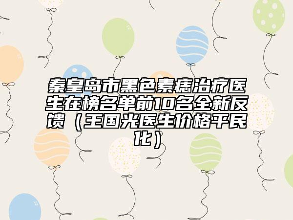 秦皇島市黑色素痣治療醫(yī)生在榜名單前10名全新反饋（王國光醫(yī)生價(jià)格平民化）