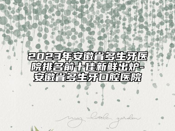2023年安徽省多生牙醫(yī)院排名前十佳新鮮出爐-安徽省多生牙口腔醫(yī)院
