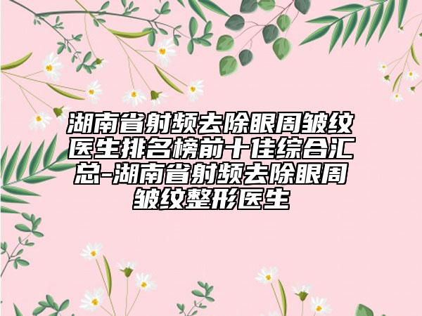 湖南省射頻去除眼周皺紋醫(yī)生排名榜前十佳綜合匯總-湖南省射頻去除眼周皺紋整形醫(yī)生