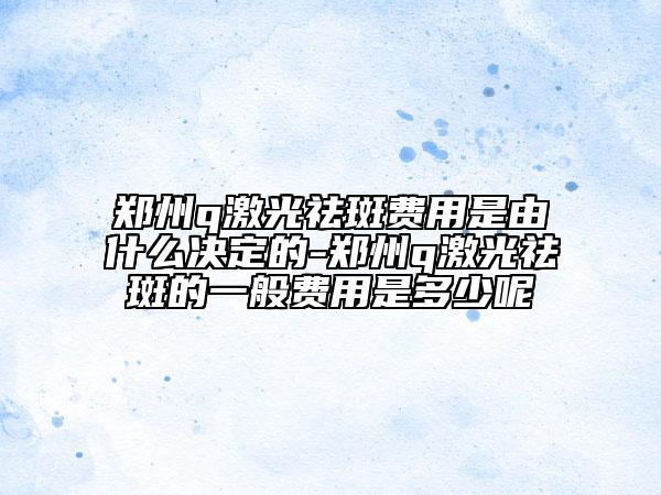 鄭州q激光祛斑費用是由什么決定的-鄭州q激光祛斑的一般費用是多少呢