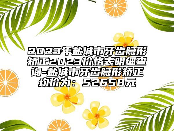 2023年鹽城市牙齒隱形矯正2023價(jià)格表明細(xì)查詢-鹽城市牙齒隱形矯正均價(jià)為：52658元