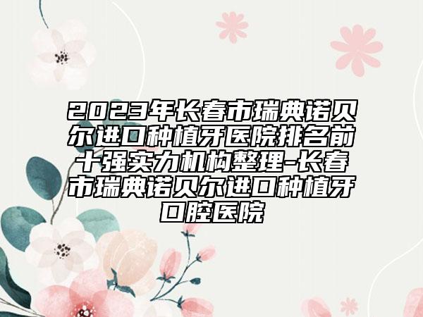 2023年長(zhǎng)春市瑞典諾貝爾進(jìn)口種植牙醫(yī)院排名前十強(qiáng)實(shí)力機(jī)構(gòu)整理-長(zhǎng)春市瑞典諾貝爾進(jìn)口種植牙口腔醫(yī)院