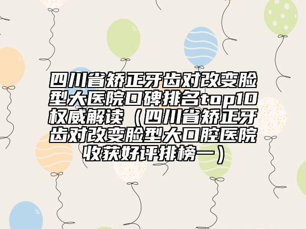 四川省矯正牙齒對改變臉型大醫(yī)院口碑排名top10權(quán)威解讀（四川省矯正牙齒對改變臉型大口腔醫(yī)院收獲好評排榜一）