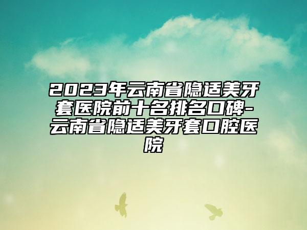 2023年云南省隱適美牙套醫(yī)院前十名排名口碑-云南省隱適美牙套口腔醫(yī)院