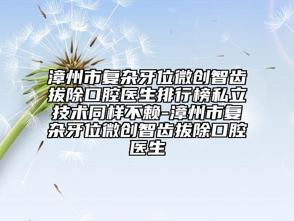 漳州市復(fù)雜牙位微創(chuàng)智齒拔除口腔醫(yī)生排行榜私立技術(shù)同樣不賴-漳州市復(fù)雜牙位微創(chuàng)智齒拔除口腔醫(yī)生