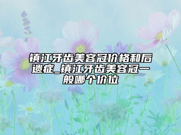鎮(zhèn)江牙齒美容冠價格和后遺癥_鎮(zhèn)江牙齒美容冠一般哪個價位