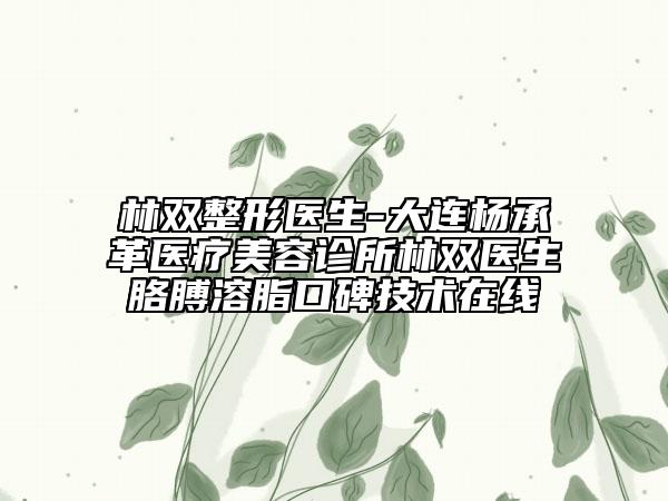 林雙整形醫(yī)生-大連楊承革醫(yī)療美容診所林雙醫(yī)生胳膊溶脂口碑技術(shù)在線