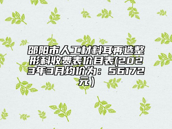 邵陽市人工材料耳再造整形科收費表價目表(2023年3月均價為：56172元）