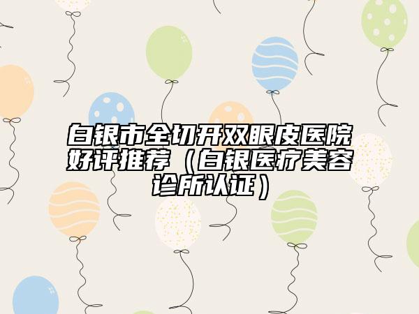 白銀市全切開(kāi)雙眼皮醫(yī)院好評(píng)推薦（白銀醫(yī)療美容診所認(rèn)證）