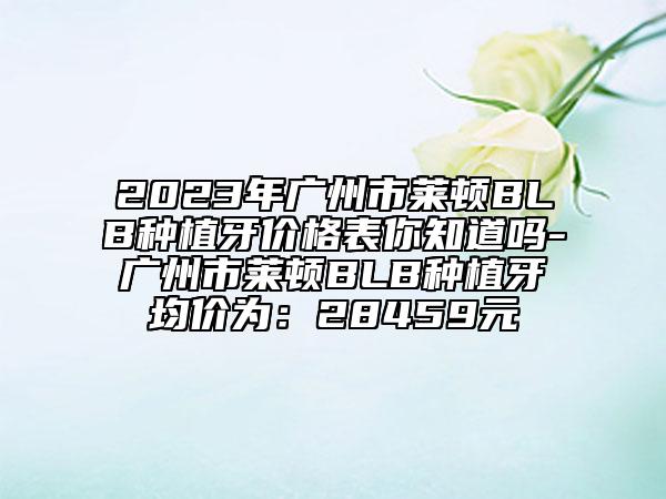 2023年廣州市萊頓BLB種植牙價(jià)格表你知道嗎-廣州市萊頓BLB種植牙均價(jià)為：28459元