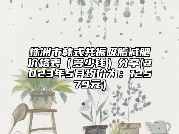 株洲市韓式共振吸脂減肥價(jià)格表（多少錢）分享(2023年5月均價(jià)為：12579元）