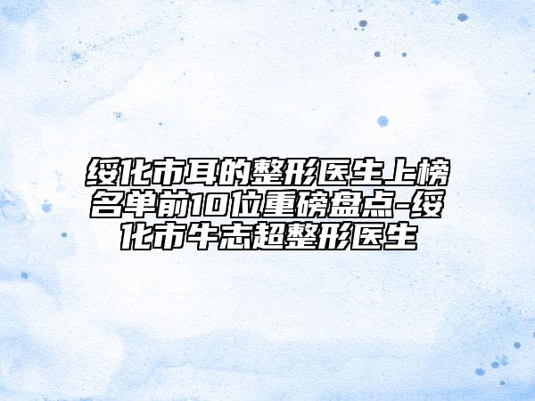 綏化市耳的整形醫(yī)生上榜名單前10位重磅盤點-綏化市牛志超整形醫(yī)生